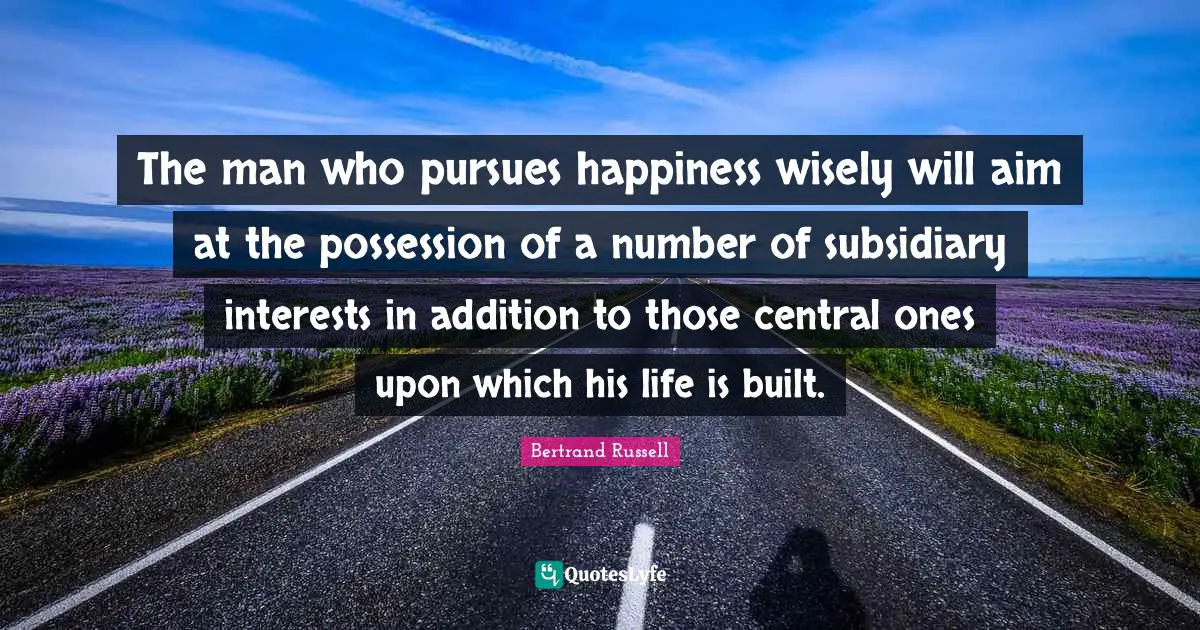 The man who pursues happiness wisely will aim at the possession of a number of subsidiary interests in addition to those central ones upon which his life is built.