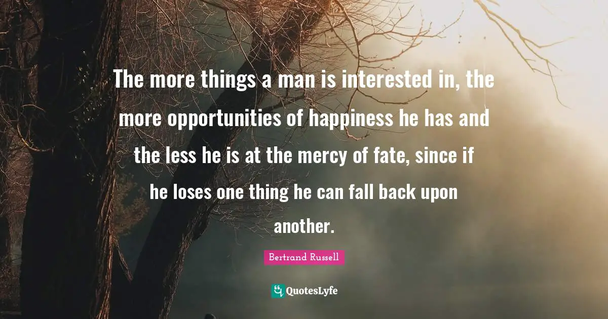 Bertrand Russell Quotes: "The more things a man is interested in, the more opportunities of happiness he has and the less he is at the mercy of fate, since if he loses one thing he can fall back upon another."