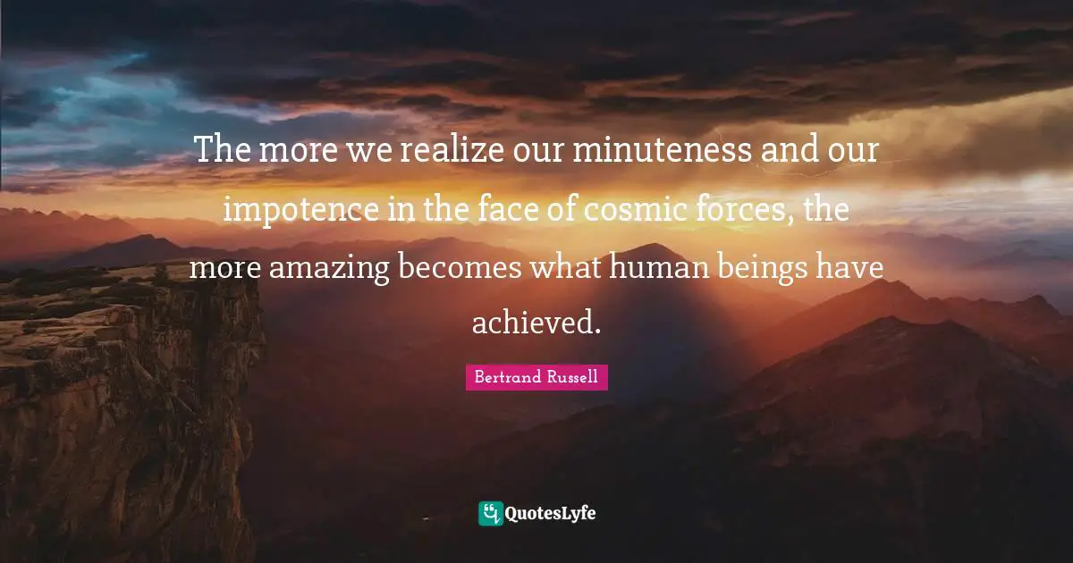 The more we realize our minuteness and our impotence in the face of cosmic forces, the more amazing becomes what human beings have achieved.