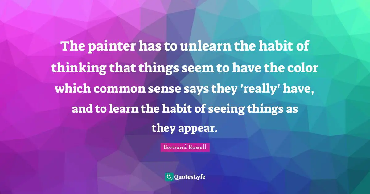 The painter has to unlearn the habit of thinking that things seem to have the color which common sense says they 'really' have, and to learn the habit of seeing things as they appear.