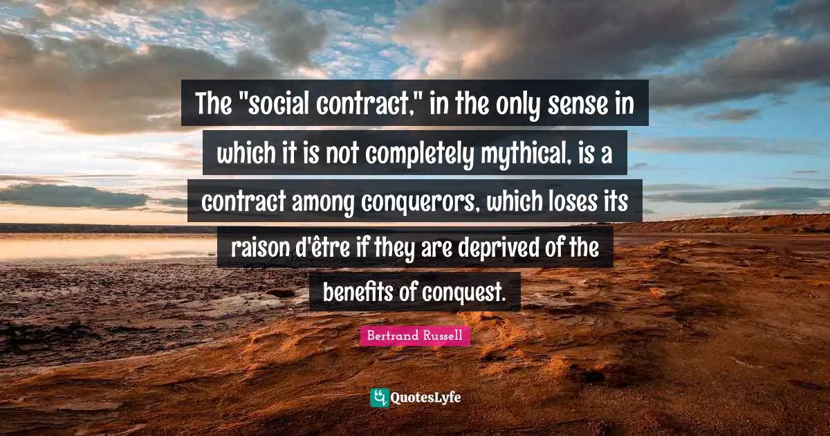 Contracts Quotes: "The "social contract," in the only sense in which it is not completely mythical, is a contract among conquerors, which loses its raison d'être if they are deprived of the benefits of conquest."