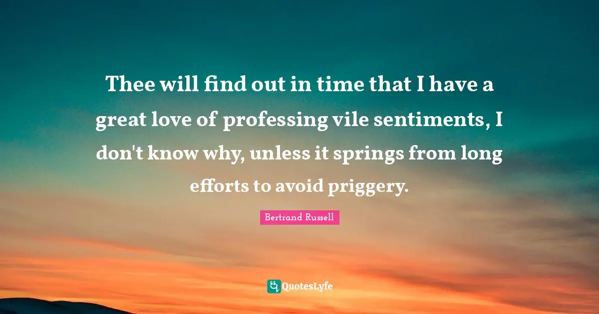 Thee will find out in time that I have a great love of professing vile sentiments, I don't know why, unless it springs from long efforts to avoid priggery.