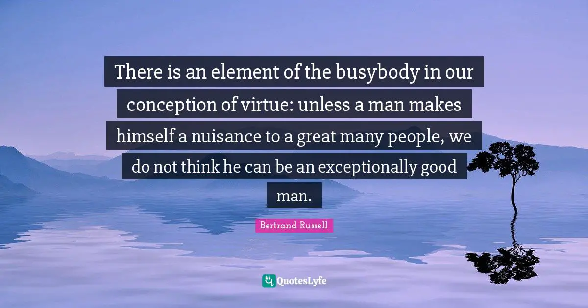 Nuisance Quotes: "There is an element of the busybody in our conception of virtue: unless a man makes himself a nuisance to a great many people, we do not think he can be an exceptionally good man."