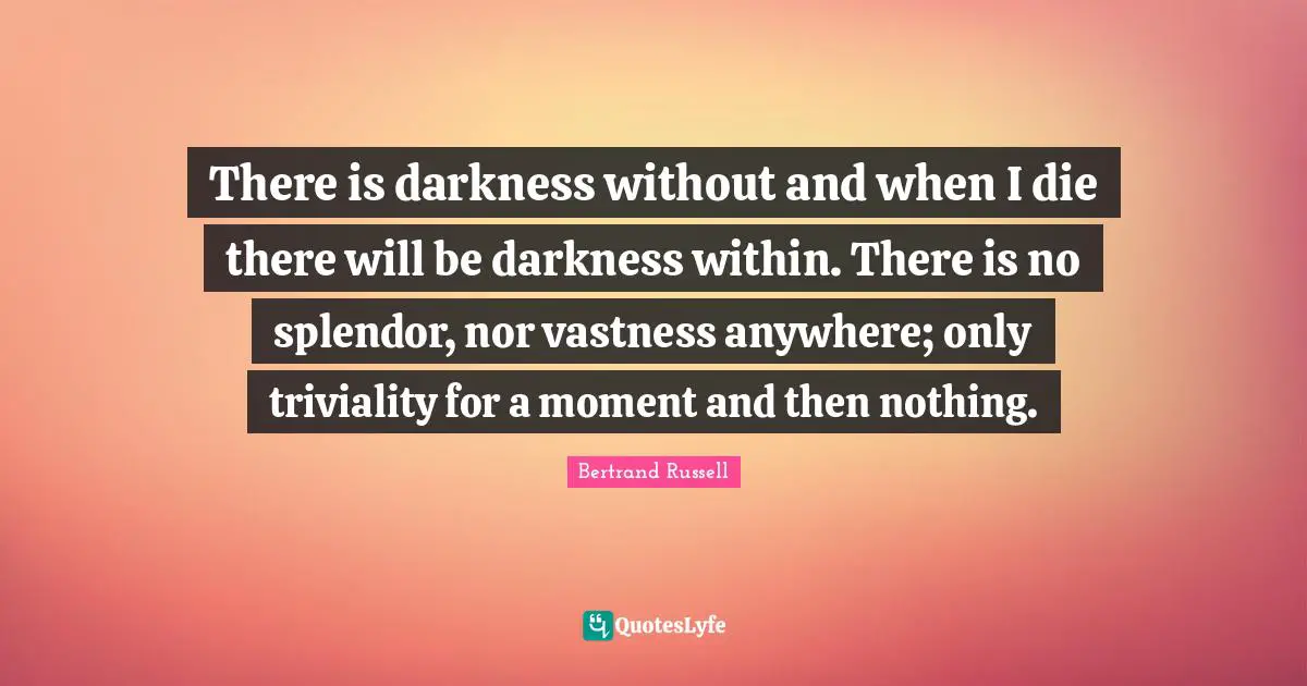 There is darkness without and when I die there will be darkness within. There is no splendor, nor vastness anywhere; only triviality for a moment and then nothing.