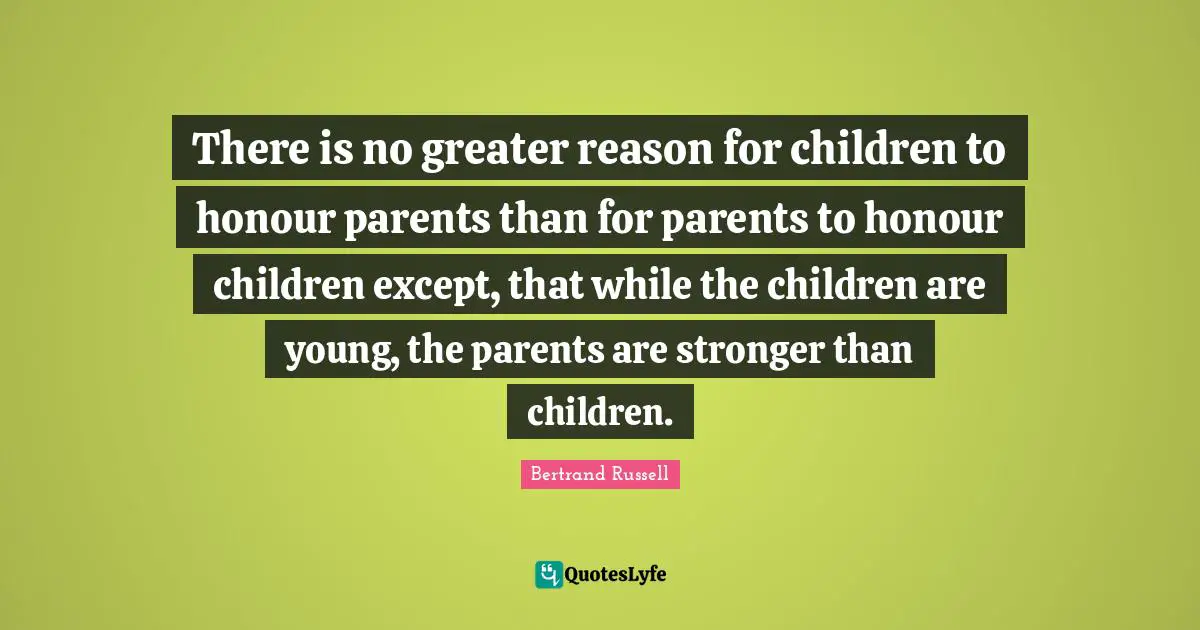 There is no greater reason for children to honour parents than for parents to honour children except, that while the children are young, the parents are stronger than children.