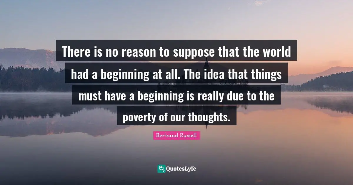 There is no reason to suppose that the world had a beginning at all. The idea that things must have a beginning is really due to the poverty of our thoughts.