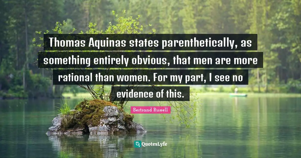 Thomas Aquinas states parenthetically, as something entirely obvious, that men are more rational than women. For my part, I see no evidence of this.