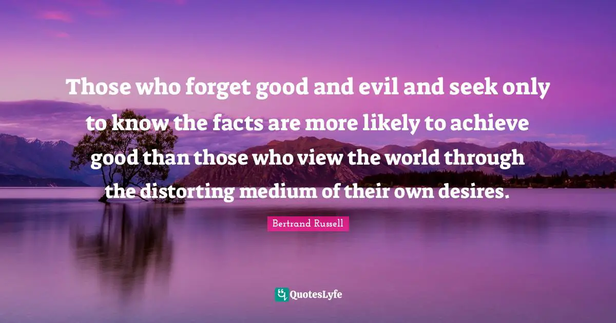 Those who forget good and evil and seek only to know the facts are more likely to achieve good than those who view the world through the distorting medium of their own desires.