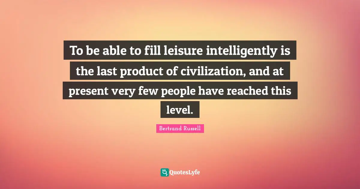 To be able to fill leisure intelligently is the last product of civilization, and at present very few people have reached this level.