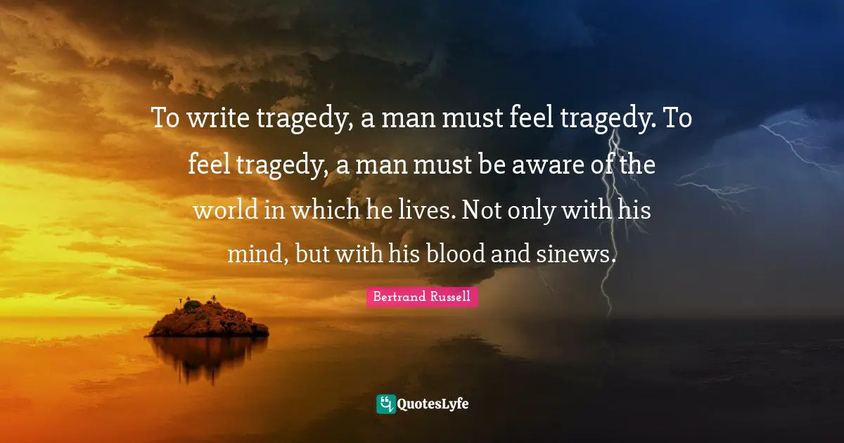 To write tragedy, a man must feel tragedy. To feel tragedy, a man must be aware of the world in which he lives. Not only with his mind, but with his blood and sinews.
