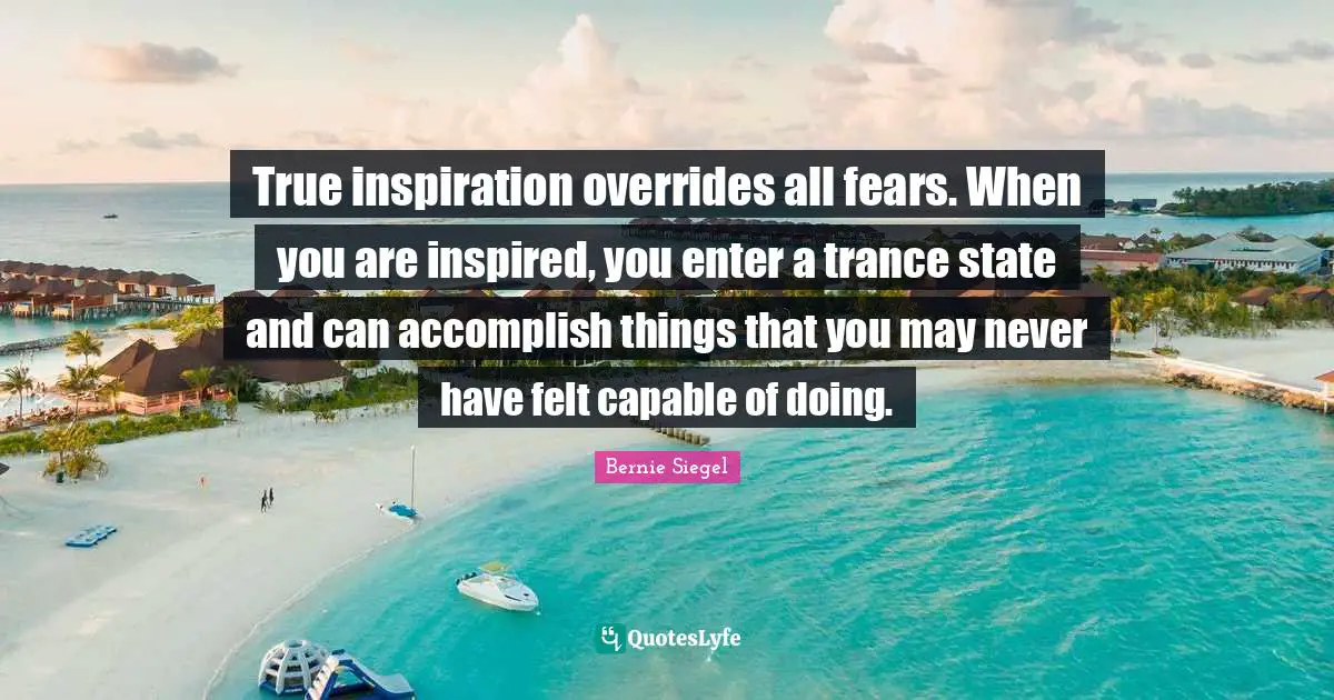 True inspiration overrides all fears. When you are inspired, you enter a trance state and can accomplish things that you may never have felt capable of doing.