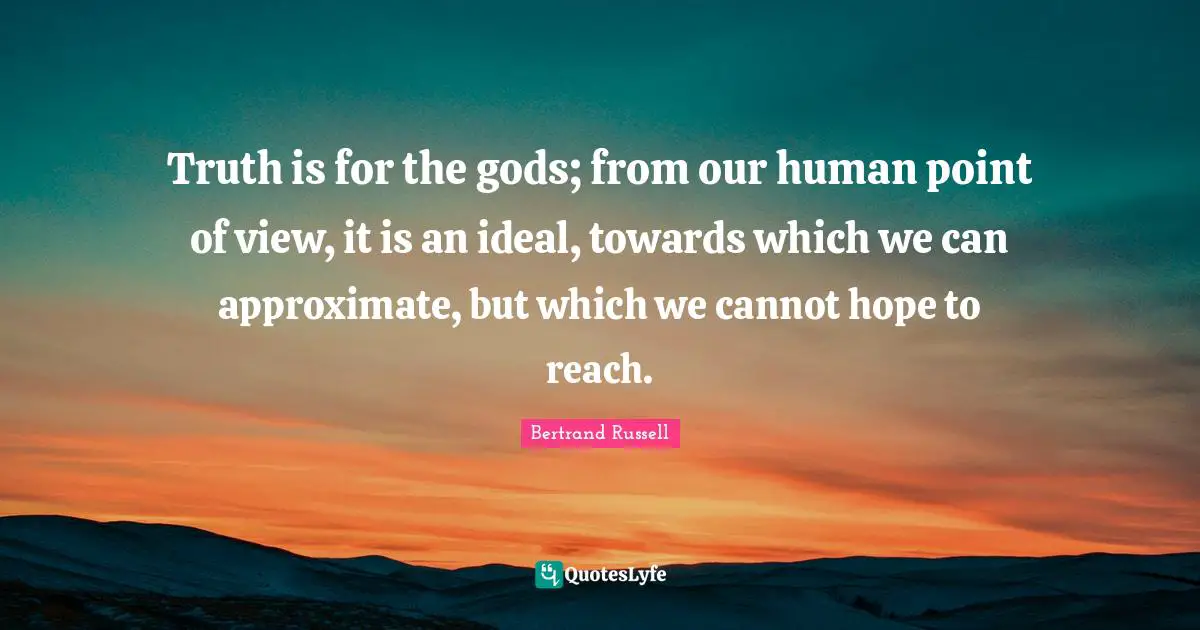 Truth is for the gods; from our human point of view, it is an ideal, towards which we can approximate, but which we cannot hope to reach.