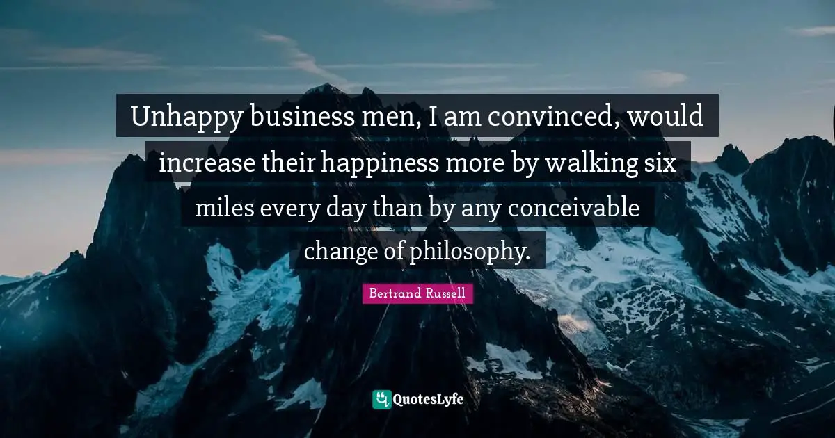 Unhappy business men, I am convinced, would increase their happiness more by walking six miles every day than by any conceivable change of philosophy.