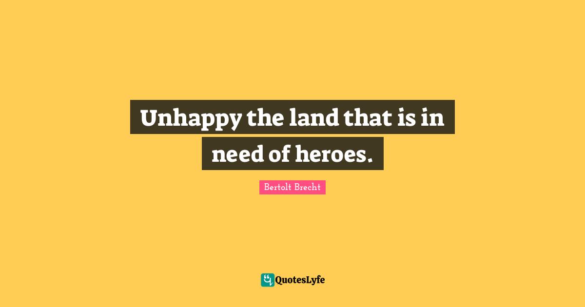 Unhappy the land that is in need of heroes.