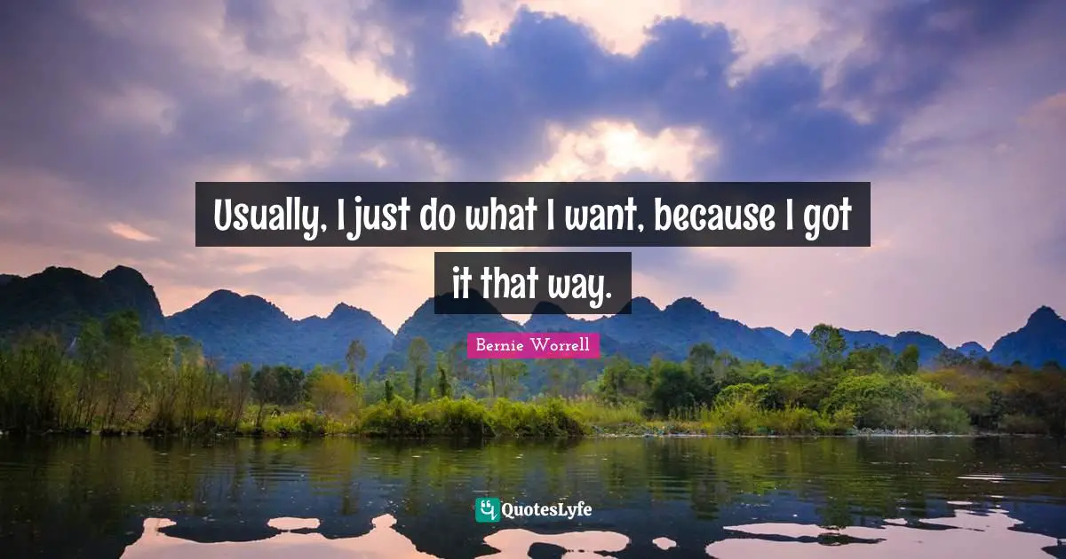 Usually, I just do what I want, because I got it that way.