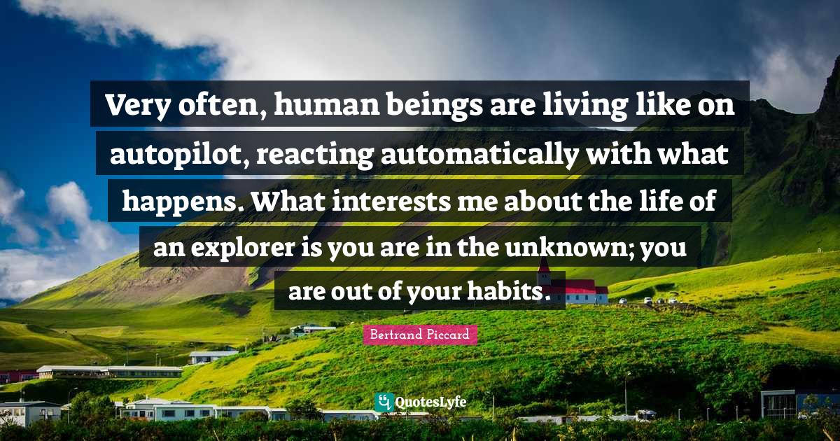 Very often, human beings are living like on autopilot, reacting automatically with what happens. What interests me about the life of an explorer is you are in the unknown; you are out of your habits.