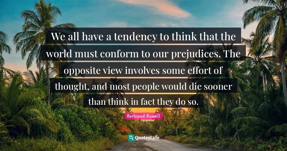 We all have a tendency to think that the world must conform to our prejudices. The opposite view involves some effort of thought, and most people would die sooner than think in fact they do so.