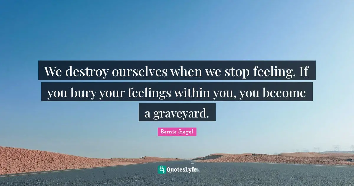 We destroy ourselves when we stop feeling. If you bury your feelings within you, you become a graveyard.