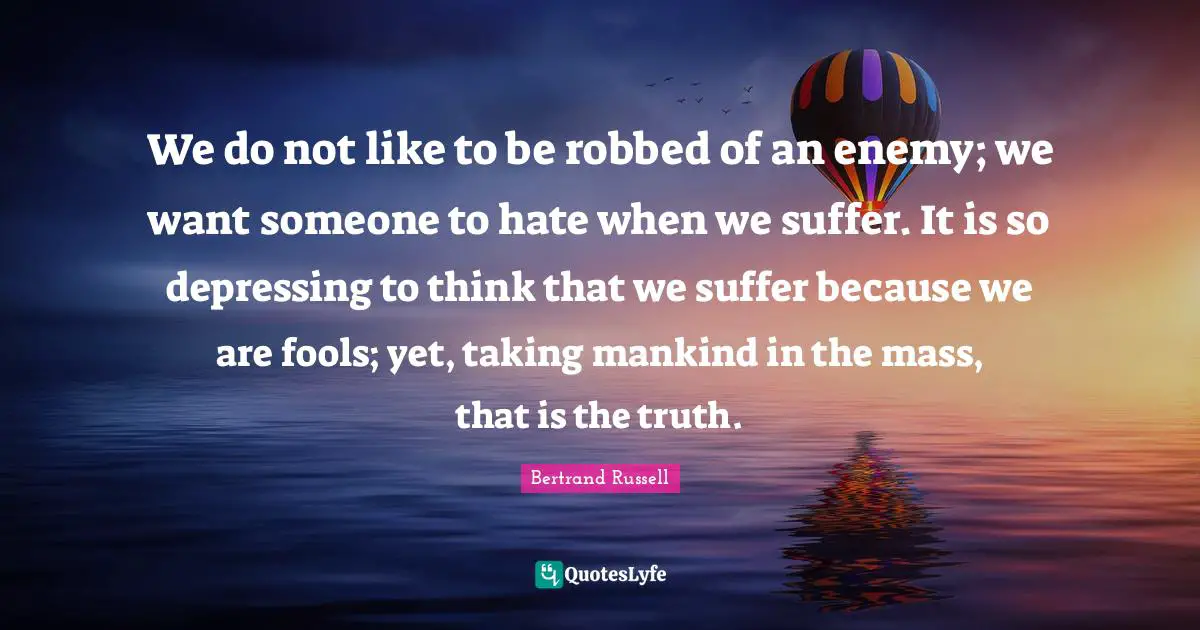 We do not like to be robbed of an enemy; we want someone to hate when we suffer. It is so depressing to think that we suffer because we are fools; yet, taking mankind in the mass, that is the truth.