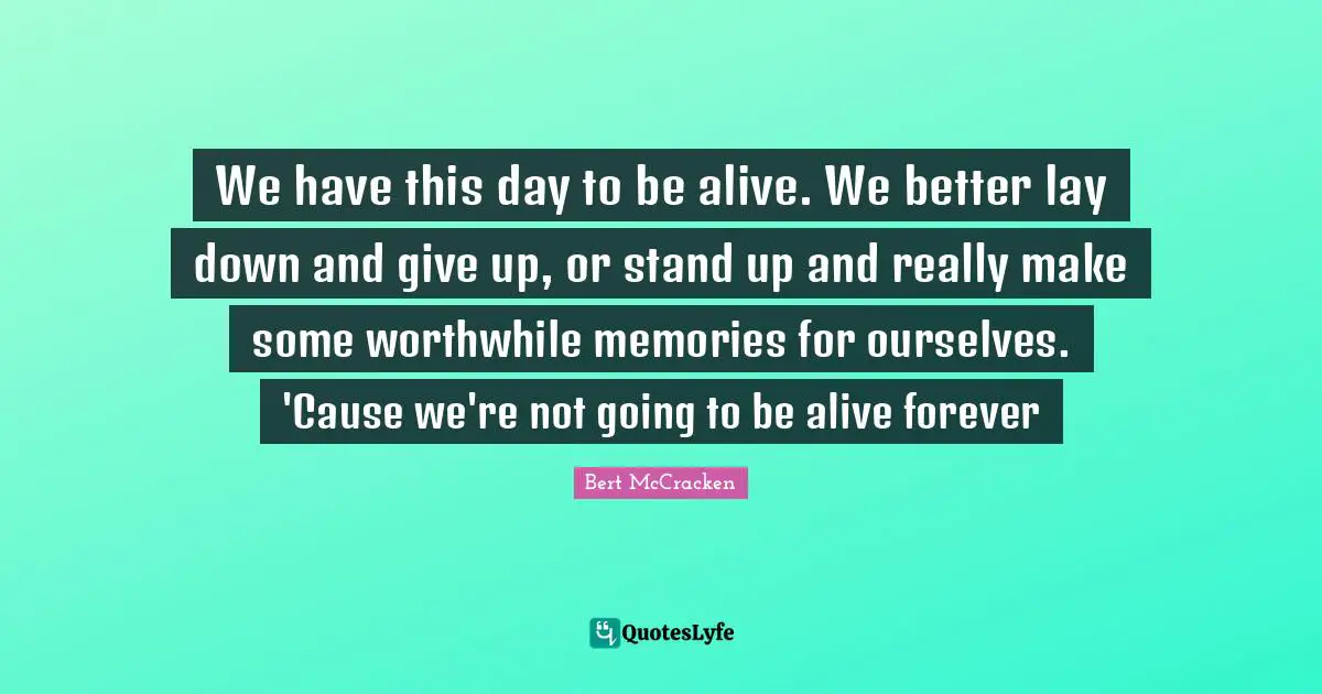 We have this day to be alive. We better lay down and give up, or stand up and really make some worthwhile memories for ourselves. 'Cause we're not going to be alive forever