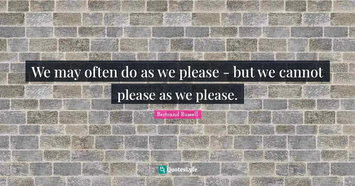 We may often do as we please - but we cannot please as we please.