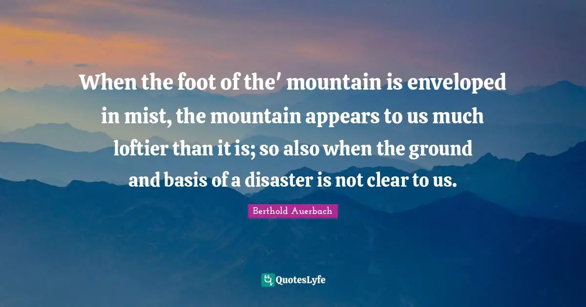 When the foot of the' mountain is enveloped in mist, the mountain appears to us much loftier than it is; so also when the ground and basis of a disaster is not clear to us.