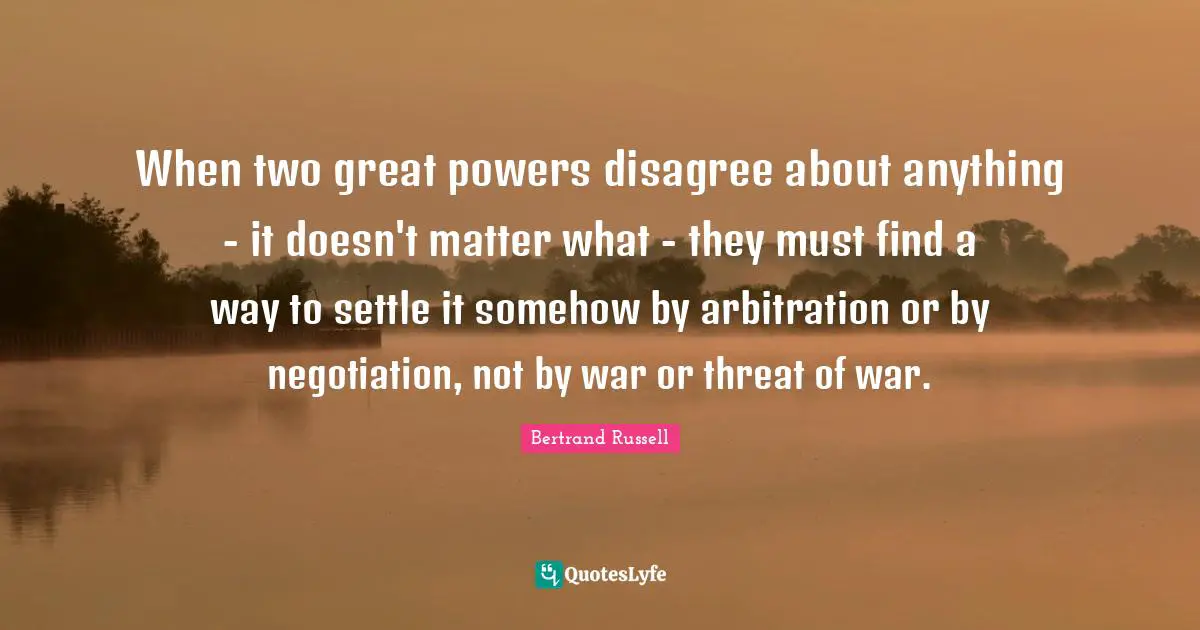 Bertrand Russell Quotes: "When two great powers disagree about anything - it doesn't matter what - they must find a way to settle it somehow by arbitration or by negotiation, not by war or threat of war."