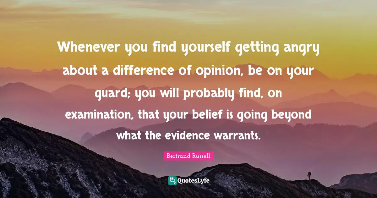 Whenever you find yourself getting angry about a difference of opinion, be on your guard; you will probably find, on examination, that your belief is going beyond what the evidence warrants.