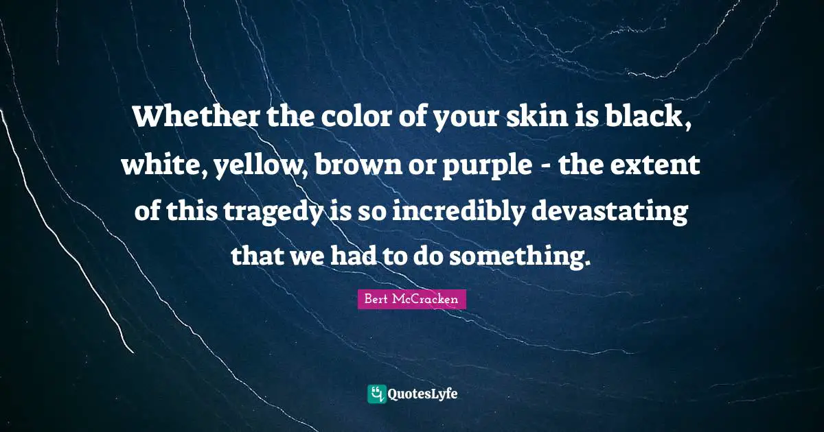 Whether the color of your skin is black, white, yellow, brown or purple - the extent of this tragedy is so incredibly devastating that we had to do something.