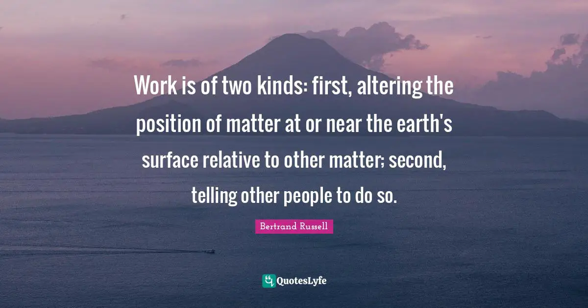 Work is of two kinds: first, altering the position of matter at or near the earth's surface relative to other matter; second, telling other people to do so.