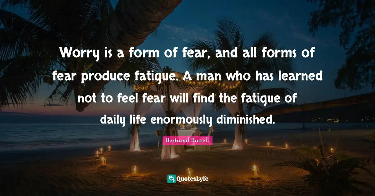 Worry is a form of fear, and all forms of fear produce fatigue. A man who has learned not to feel fear will find the fatigue of daily life enormously diminished.
