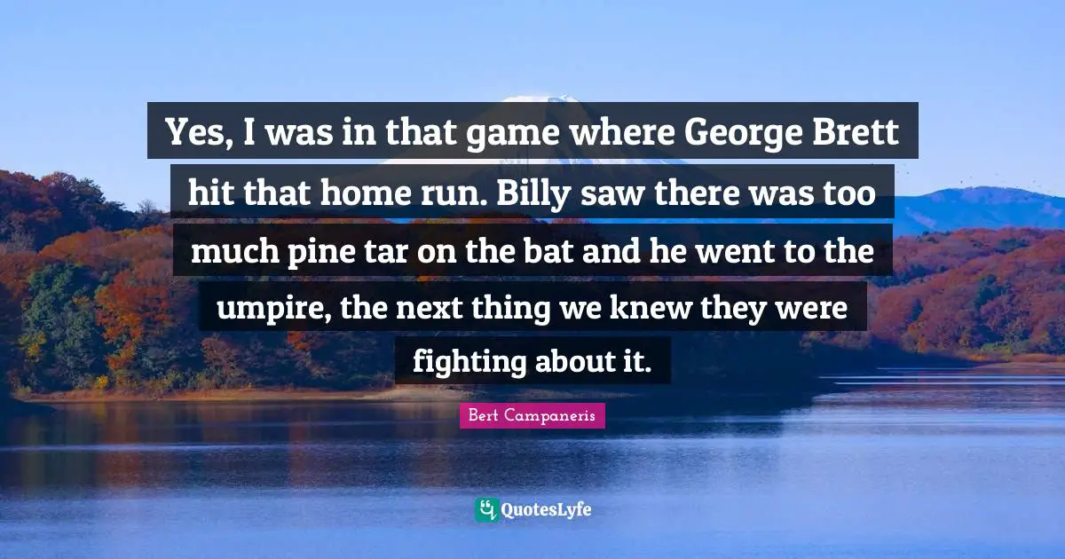 Yes, I was in that game where George Brett hit that home run. Billy saw there was too much pine tar on the bat and he went to the umpire, the next thing we knew they were fighting about it.