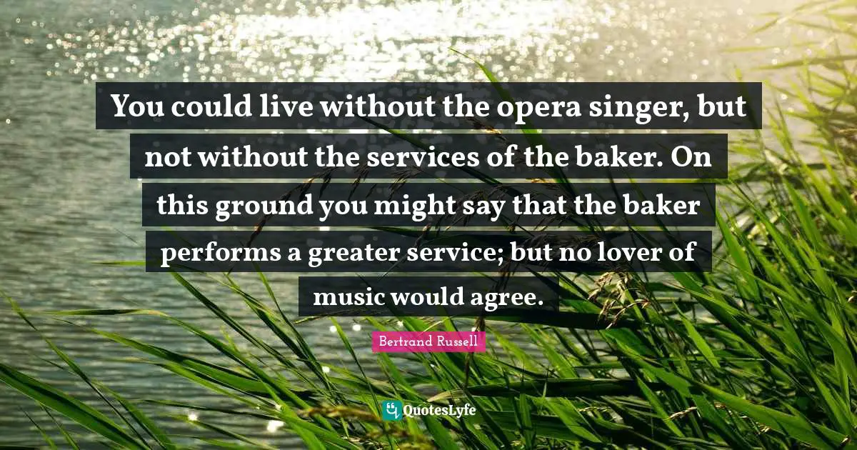 You could live without the opera singer, but not without the services of the baker. On this ground you might say that the baker performs a greater service; but no lover of music would agree.