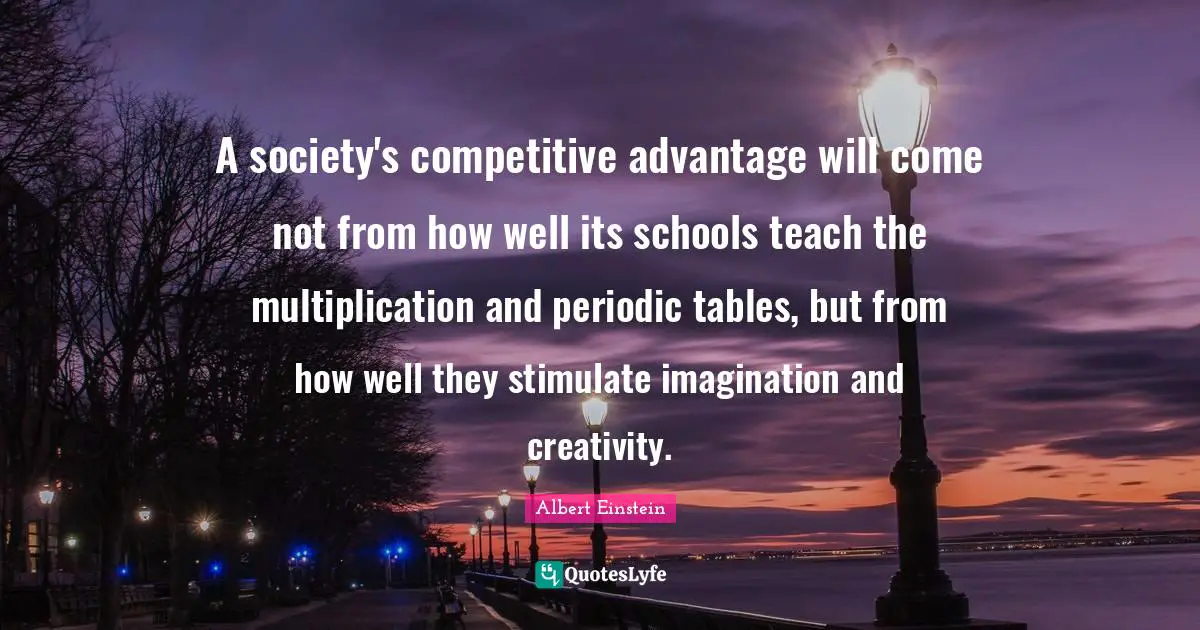 A society's competitive advantage will come not from how well its schools teach the multiplication and periodic tables, but from how well they stimulate imagination and creativity.