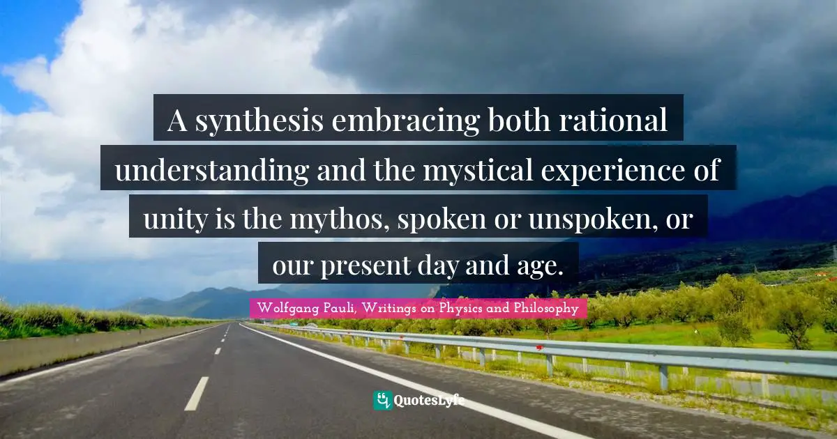 A synthesis embracing both rational understanding and the mystical experience of unity is the mythos, spoken or unspoken, or our present day and age.