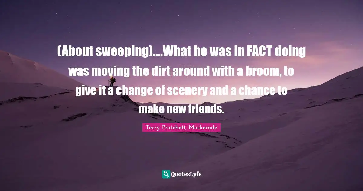 (About sweeping)....What he was in FACT doing was moving the dirt around with a broom, to give it a change of scenery and a chance to make new friends.