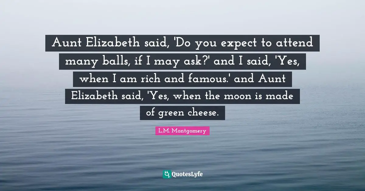 Aunt Elizabeth said, 'Do you expect to attend many balls, if I may ask?' and I said, 'Yes, when I am rich and famous.' and Aunt Elizabeth said, 'Yes, when the moon is made of green cheese.