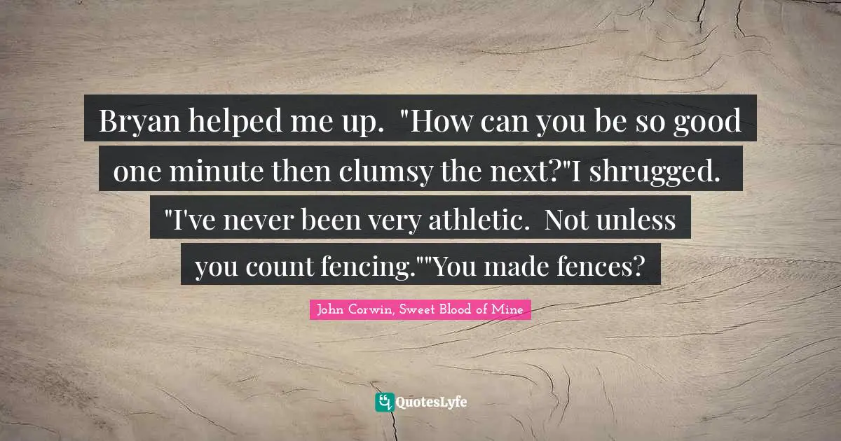 Bryan helped me up.  "How can you be so good one minute then clumsy the next?"I shrugged.  "I've never been very athletic.  Not unless you count fencing.""You made fences?