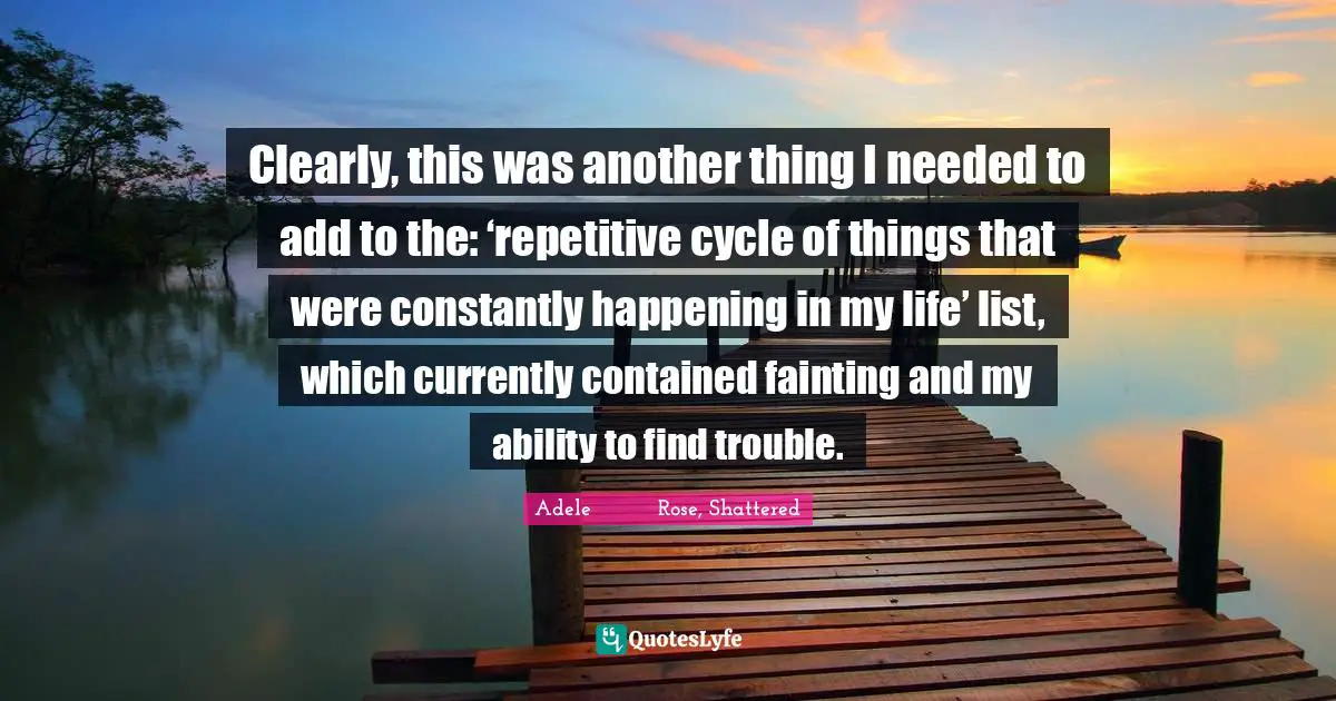 Clearly, this was another thing I needed to add to the: ‘repetitive cycle of things that were constantly happening in my life’ list, which currently contained fainting and my ability to find trouble.