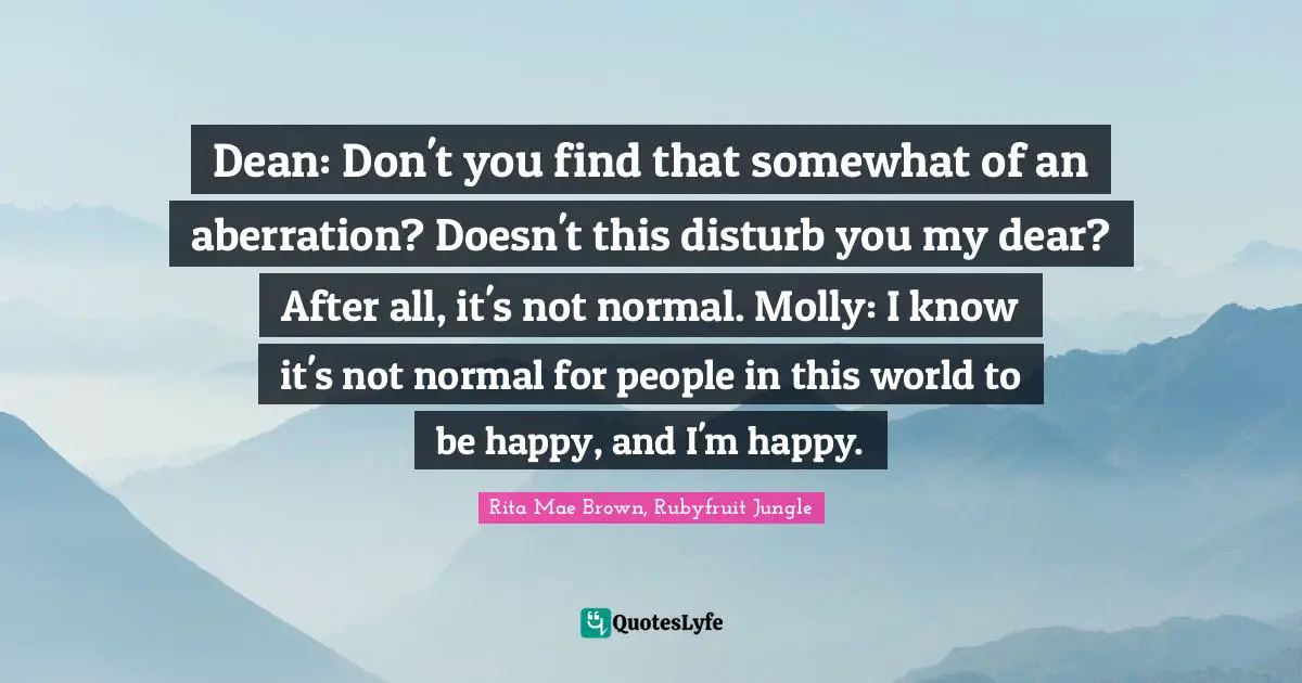Dean: Don't you find that somewhat of an aberration? Doesn't this disturb you my dear? After all, it's not normal. Molly: I know it's not normal for people in this world to be happy, and I'm happy.