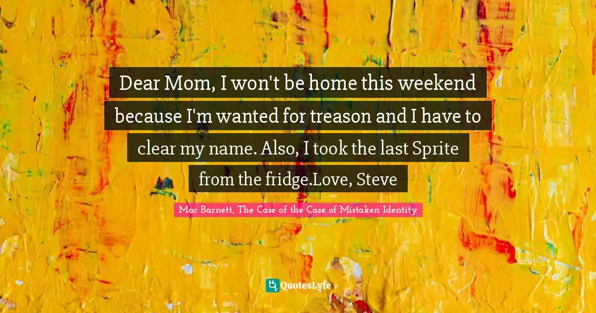 Dear Mom, I won't be home this weekend because I'm wanted for treason and I have to clear my name. Also, I took the last Sprite from the fridge.Love, Steve