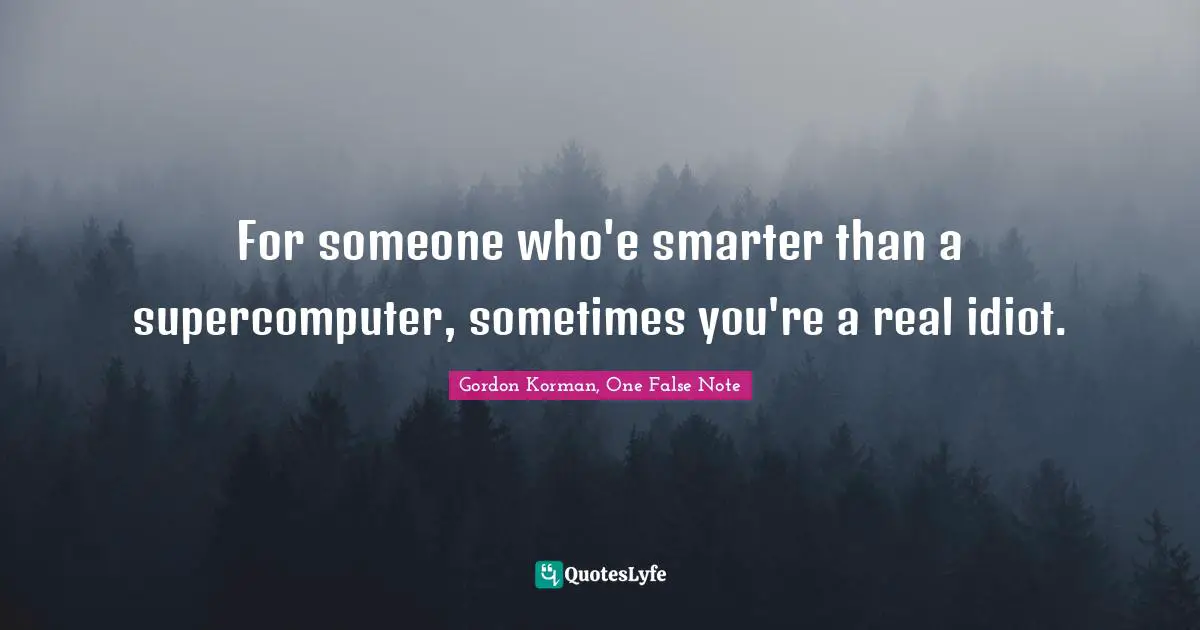 For someone who'e smarter than a supercomputer, sometimes you're a real idiot.