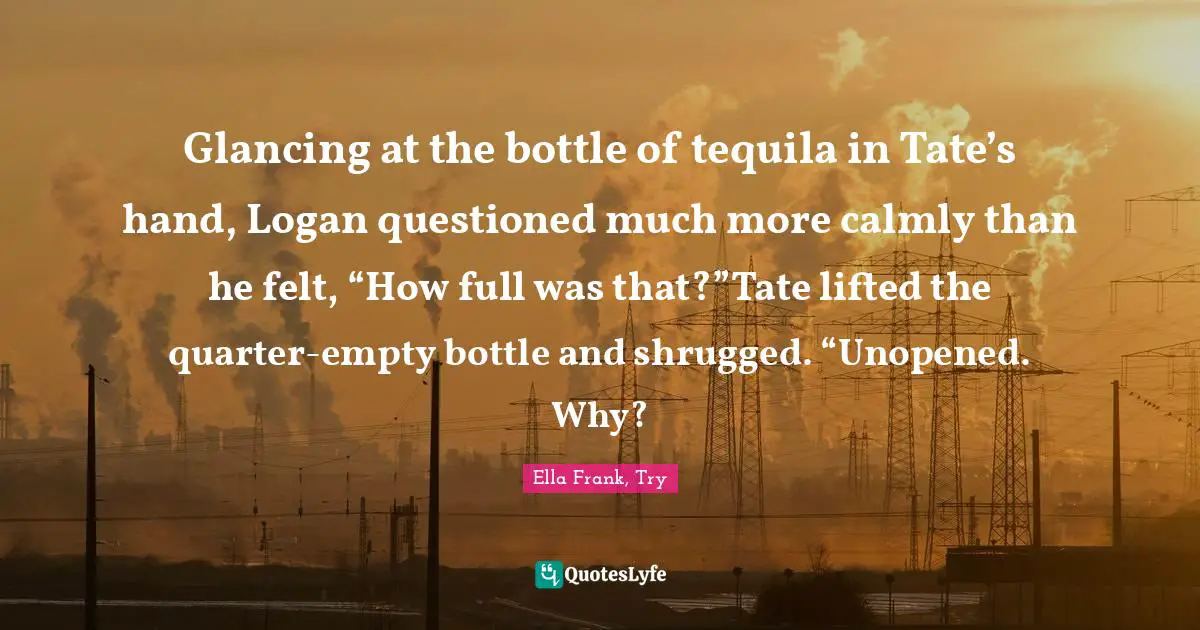 Glancing at the bottle of tequila in Tate’s hand, Logan questioned much more calmly than he felt, “How full was that?”Tate lifted the quarter-empty bottle and shrugged. “Unopened. Why?