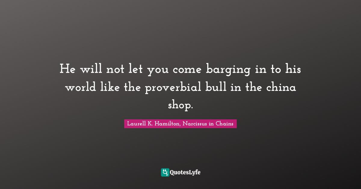 He will not let you come barging in to his world like the proverbial bull in the china shop.