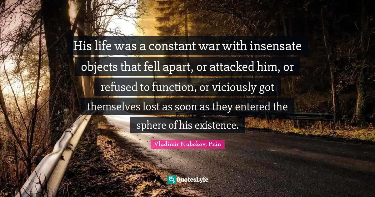 His life was a constant war with insensate objects that fell apart, or attacked him, or refused to function, or viciously got themselves lost as soon as they entered the sphere of his existence.