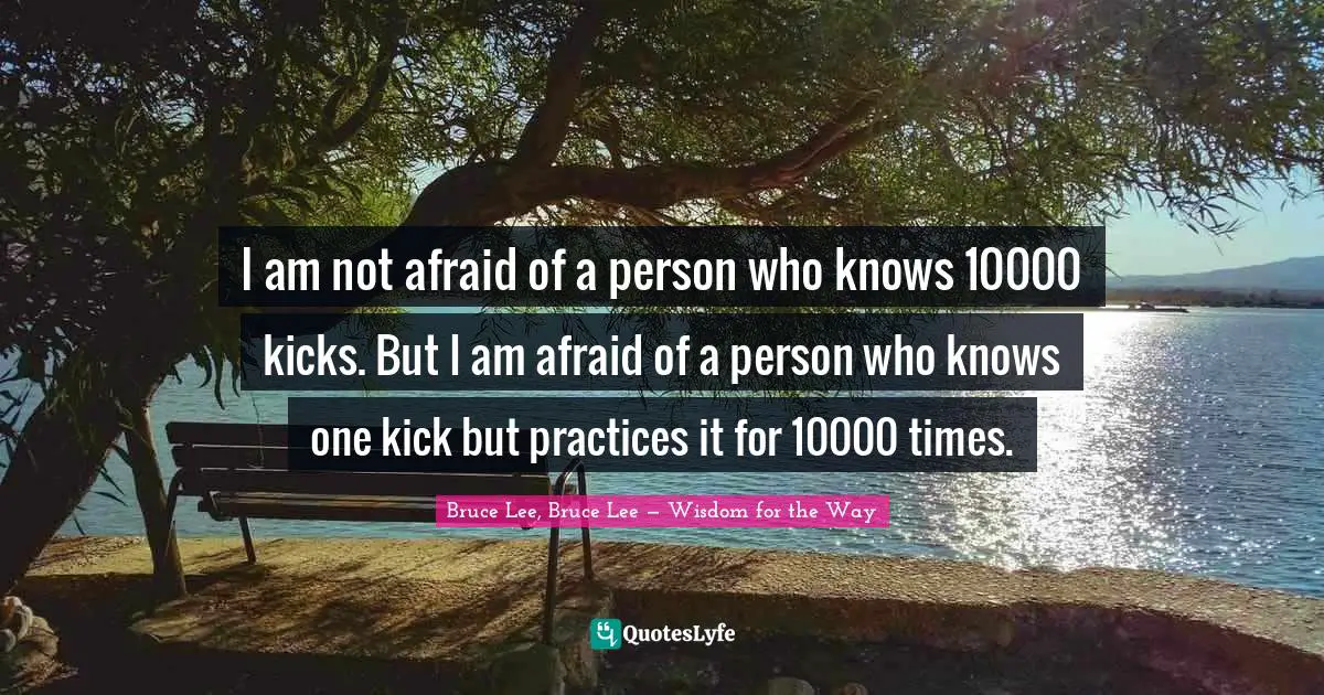 I am not afraid of a person who knows 10000 kicks. But I am afraid of a person who knows one kick but practices it for 10000 times.