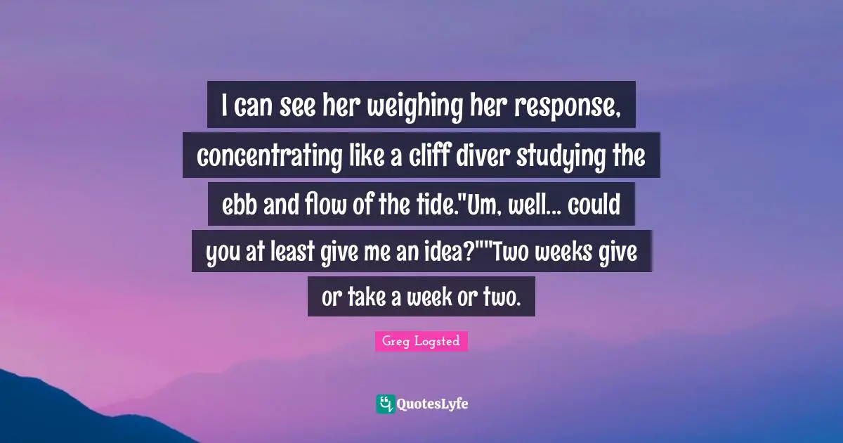 I can see her weighing her response, concentrating like a cliff diver studying the ebb and flow of the tide."Um, well... could you at least give me an idea?""Two weeks give or take a week or two.