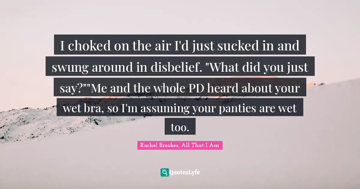 I choked on the air I'd just sucked in and swung around in disbelief. "What did you just say?""Me and the whole PD heard about your wet bra, so I'm assuming your panties are wet too.