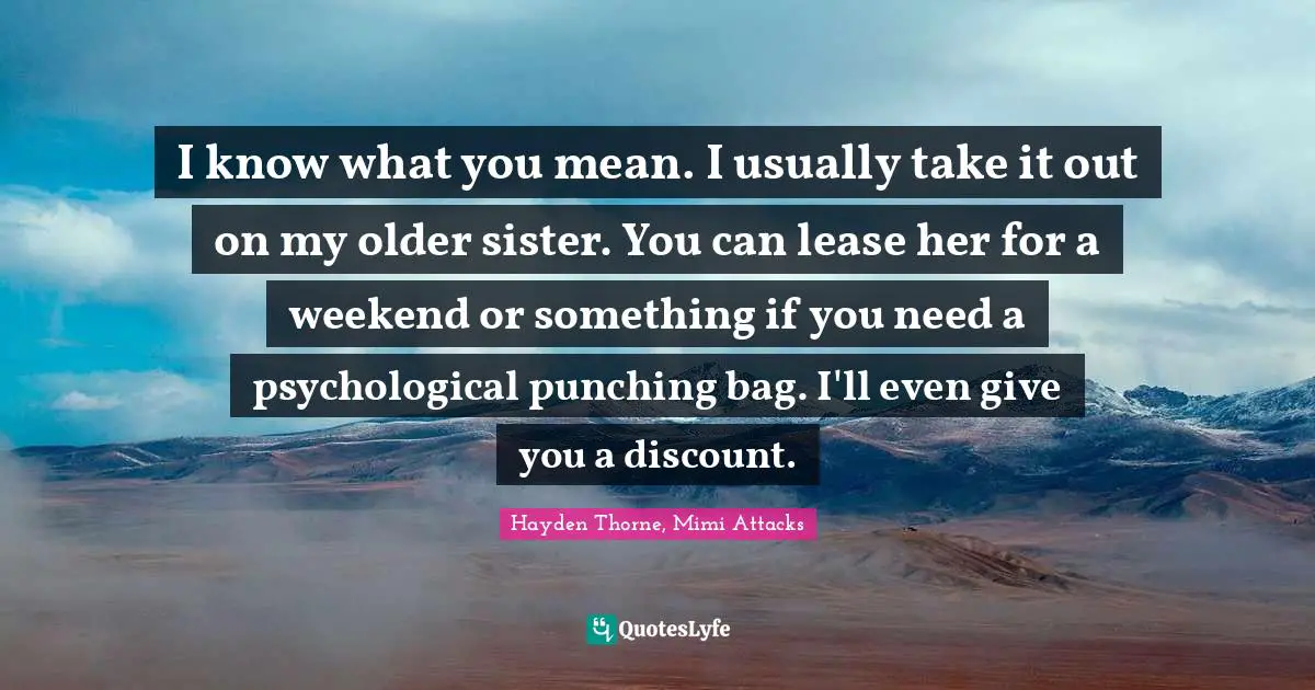 I know what you mean. I usually take it out on my older sister. You can lease her for a weekend or something if you need a psychological punching bag. I'll even give you a discount.