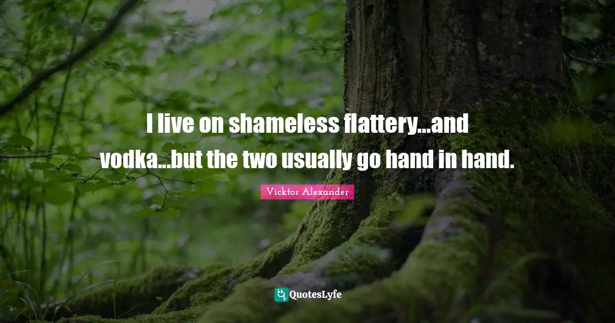 I live on shameless flattery...and vodka...but the two usually go hand in hand.